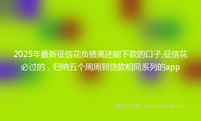 2025年最新征信花负债高还能下款的口子,征信花必过的，归纳五个周周到贷款相同系列的app