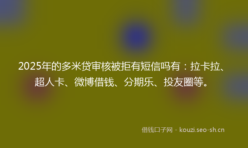 2025年的多米贷审核被拒有短信吗有：拉卡拉、超人卡、微博借钱、分期乐、投友圈等。