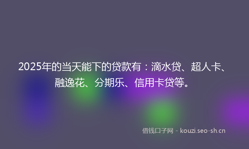2025年的当天能下的贷款有：滴水贷、超人卡、融逸花、分期乐、信用卡贷等。
