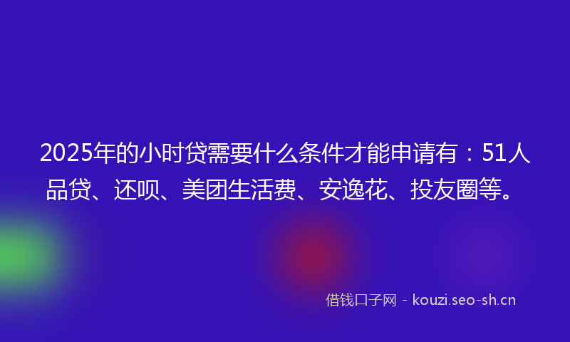 2025年的小时贷需要什么条件才能申请有：51人品贷、还呗、美团生活费、安逸花、投友圈等。