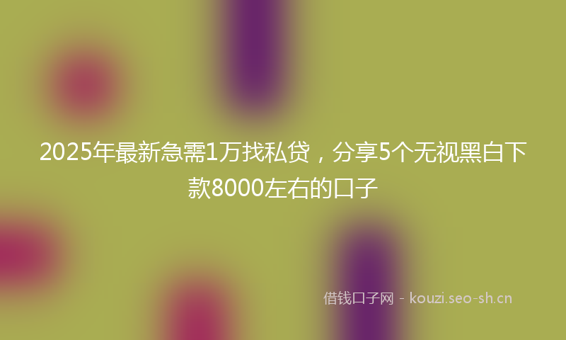2025年最新急需1万找私贷，分享5个无视黑白下款8000左右的口子