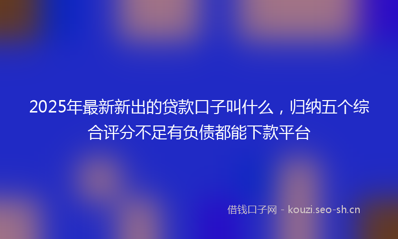 2025年最新新出的贷款口子叫什么，归纳五个综合评分不足有负债都能下款平台