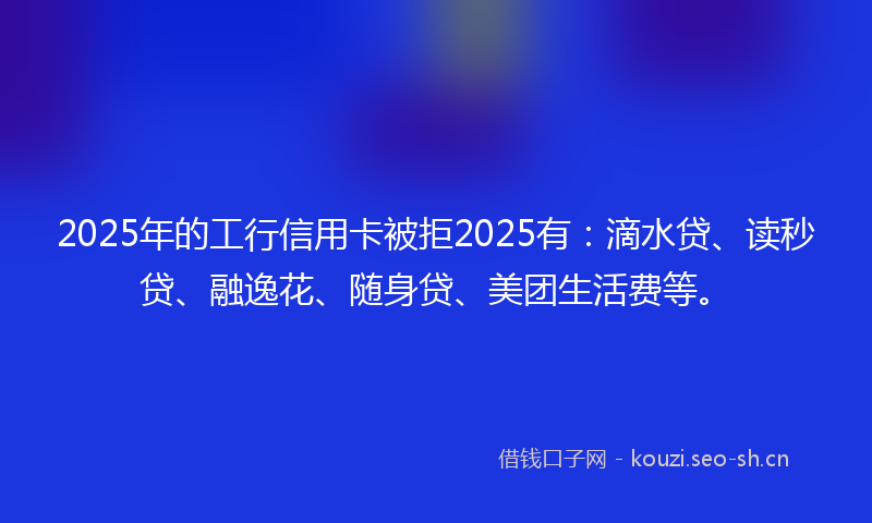 2025年的工行信用卡被拒2025有：滴水贷、读秒贷、融逸花、随身贷、美团生活费等。