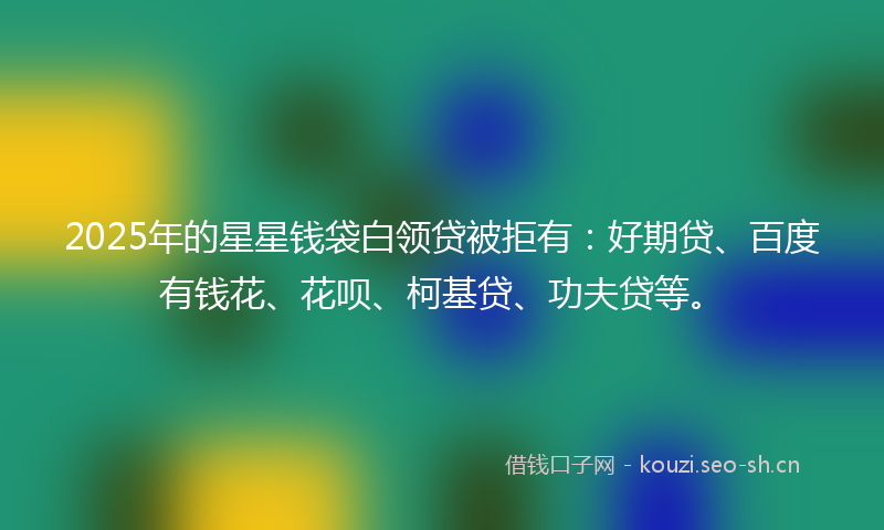 2025年的星星钱袋白领贷被拒有：好期贷、百度有钱花、花呗、柯基贷、功夫贷等。