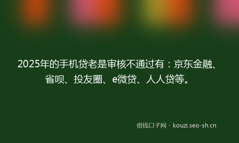 2025年的手机贷老是审核不通过有：京东金融、省呗、投友圈、e微贷、人人贷等。