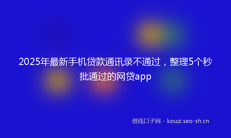 2025年最新手机贷款通讯录不通过，整理5个秒批通过的网贷app