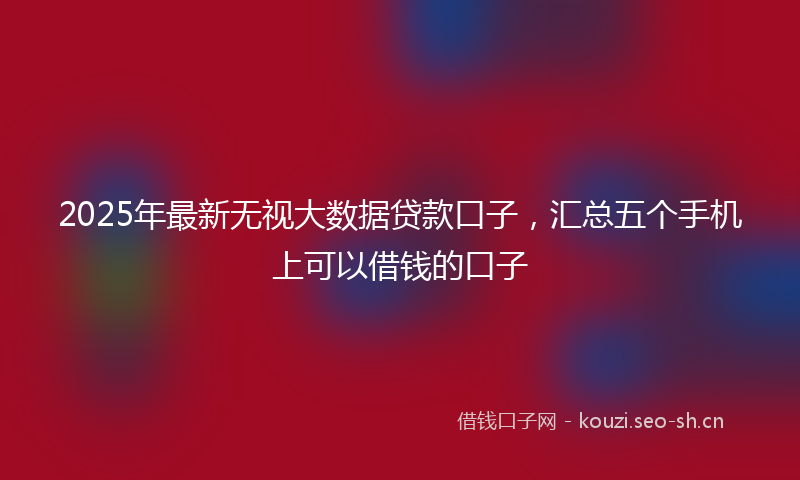 2025年最新无视大数据贷款口子，汇总五个手机上可以借钱的口子
