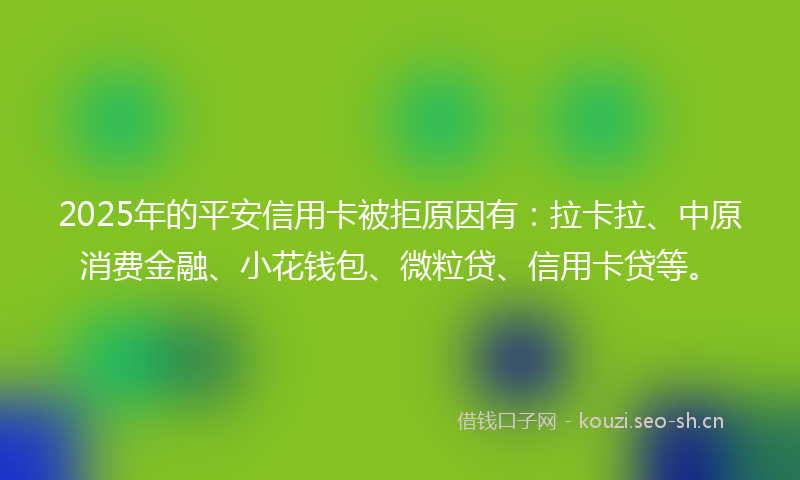 2025年的平安信用卡被拒原因有：拉卡拉、中原消费金融、小花钱包、微粒贷、信用卡贷等。