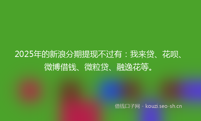 2025年的新浪分期提现不过有：我来贷、花呗、微博借钱、微粒贷、融逸花等。
