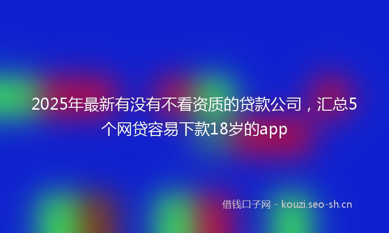 2025年最新有没有不看资质的贷款公司，汇总5个网贷容易下款18岁的app