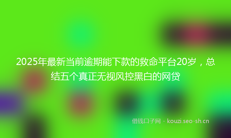 2025年最新当前逾期能下款的救命平台20岁，总结五个真正无视风控黑白的网贷