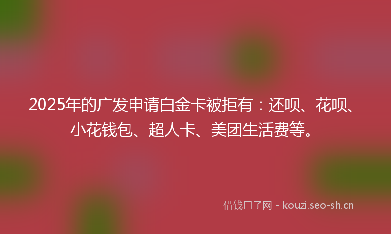 2025年的广发申请白金卡被拒有：还呗、花呗、小花钱包、超人卡、美团生活费等。