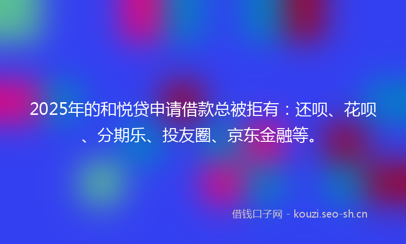 2025年的和悦贷申请借款总被拒有：还呗、花呗、分期乐、投友圈、京东金融等。