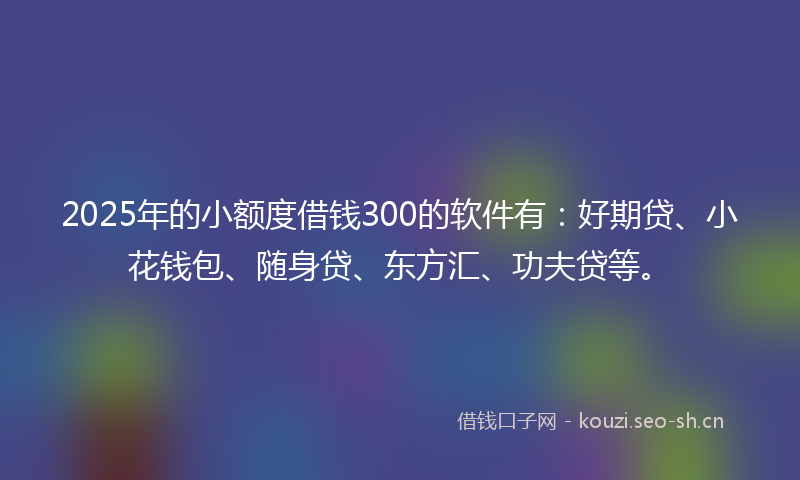 2025年的小额度借钱300的软件有：好期贷、小花钱包、随身贷、东方汇、功夫贷等。