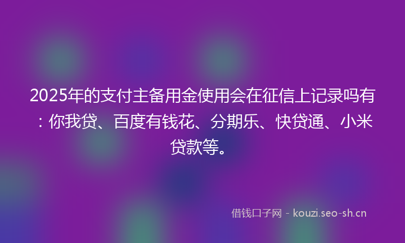 2025年的支付主备用金使用会在征信上记录吗有：你我贷、百度有钱花、分期乐、快贷通、小米贷款等。