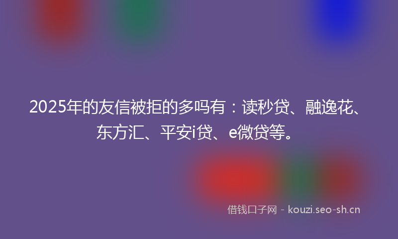 2025年的友信被拒的多吗有：读秒贷、融逸花、东方汇、平安i贷、e微贷等。