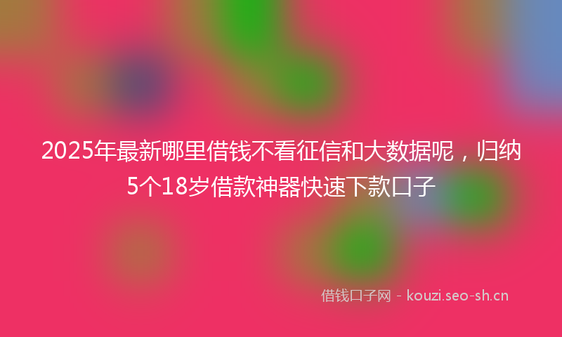 2025年最新哪里借钱不看征信和大数据呢,归纳5个18岁借款神器快速下款口子