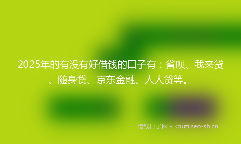 2025年的有没有好借钱的口子有：省呗、我来贷、随身贷、京东金融、人人贷等。