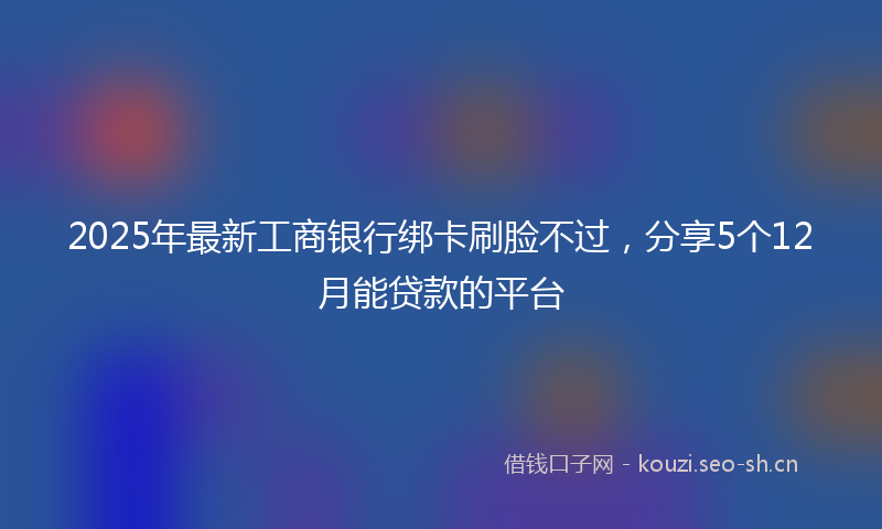2025年最新工商银行绑卡刷脸不过，分享5个12月能贷款的平台
