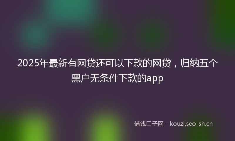 2025年最新有网贷还可以下款的网贷，归纳五个黑户无条件下款的app