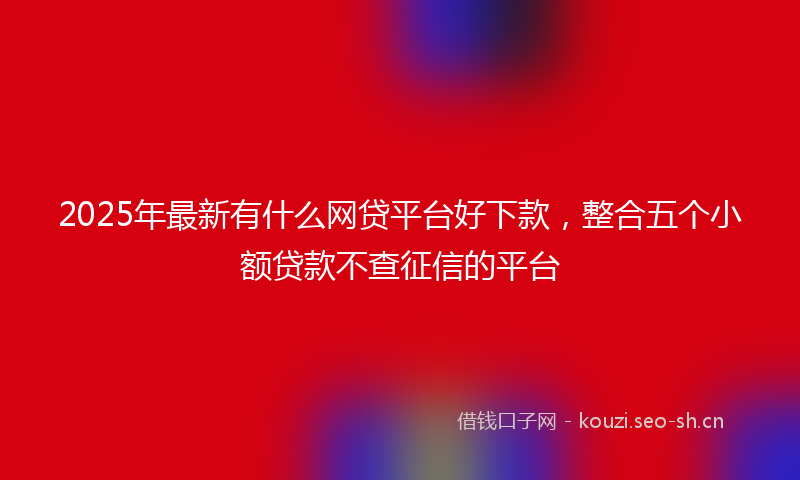 2025年最新有什么网贷平台好下款，整合五个小额贷款不查征信的平台