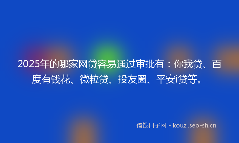 2025年的哪家网贷容易通过审批有：你我贷、百度有钱花、微粒贷、投友圈、平安i贷等。