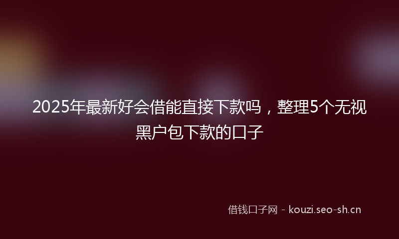2025年最新好会借能直接下款吗，整理5个无视黑户包下款的口子