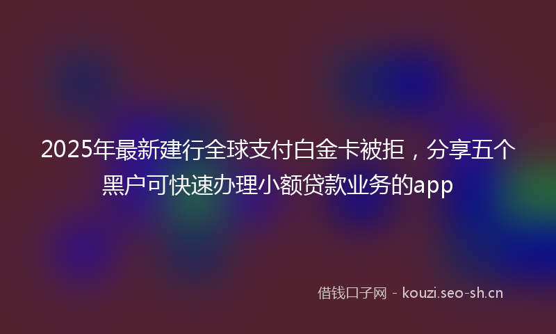 2025年最新建行全球支付白金卡被拒，分享五个黑户可快速办理小额贷款业务的app