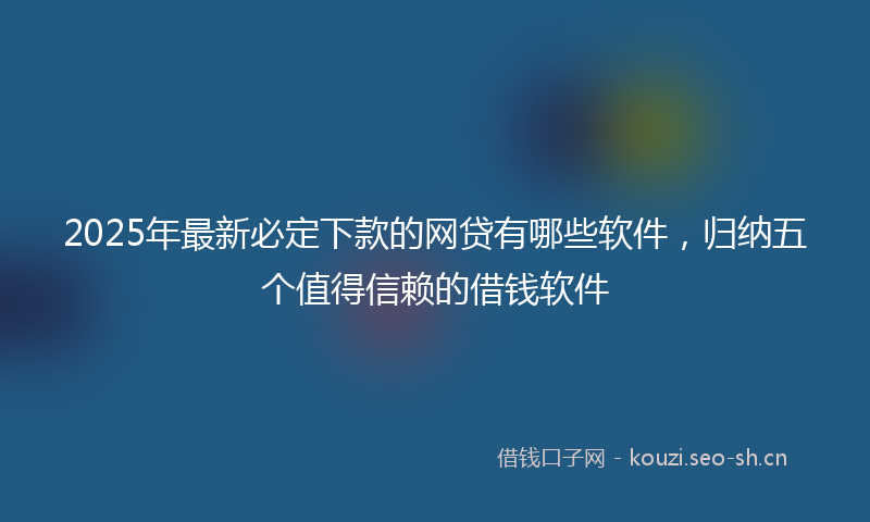 2025年最新必定下款的网贷有哪些软件，归纳五个值得信赖的借钱软件