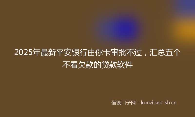 2025年最新平安银行由你卡审批不过，汇总五个不看欠款的贷款软件