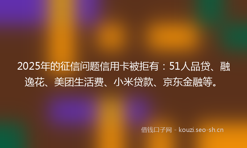 2025年的征信问题信用卡被拒有：51人品贷、融逸花、美团生活费、小米贷款、京东金融等。