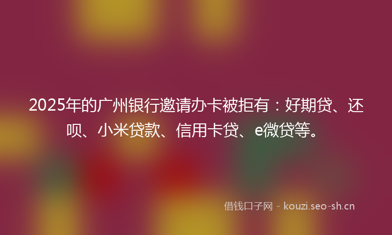 2025年的广州银行邀请办卡被拒有：好期贷、还呗、小米贷款、信用卡贷、e微贷等。