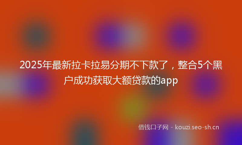2025年最新拉卡拉易分期不下款了，整合5个黑户成功获取大额贷款的app