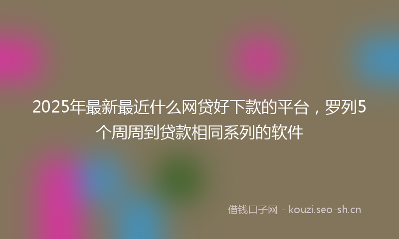 2025年最新最近什么网贷好下款的平台，罗列5个周周到贷款相同系列的软件