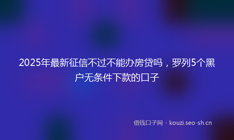 2025年最新征信不过不能办房贷吗，罗列5个黑户无条件下款的口子