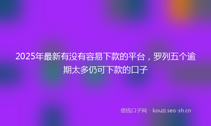 2025年最新有没有容易下款的平台，罗列五个逾期太多仍可下款的口子