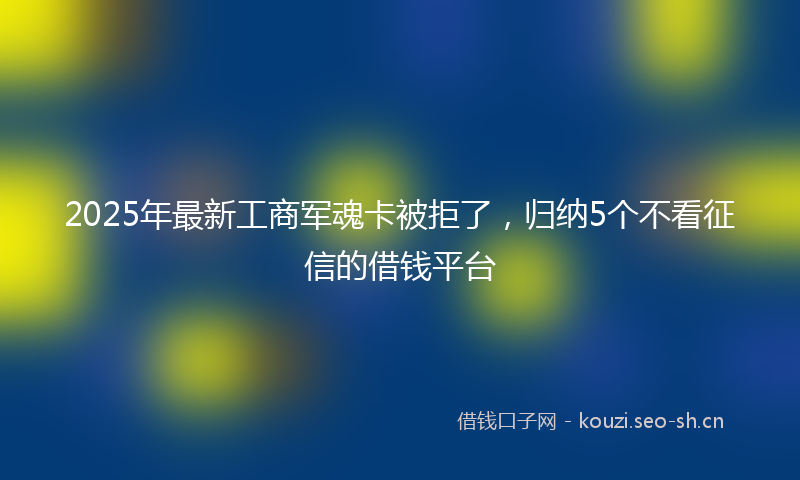 2025年最新工商军魂卡被拒了，归纳5个不看征信的借钱平台