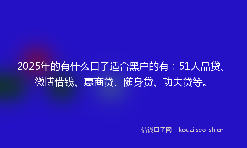 2025年的有什么口子适合黑户的有：51人品贷、微博借钱、惠商贷、随身贷、功夫贷等。