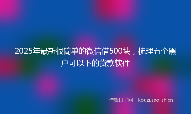 2025年最新很简单的微信借500块，梳理五个黑户可以下的贷款软件