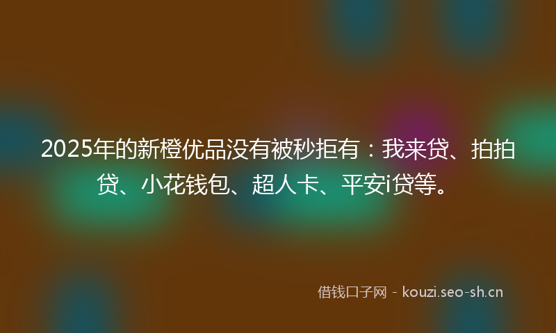 2025年的新橙优品没有被秒拒有：我来贷、拍拍贷、小花钱包、超人卡、平安i贷等。