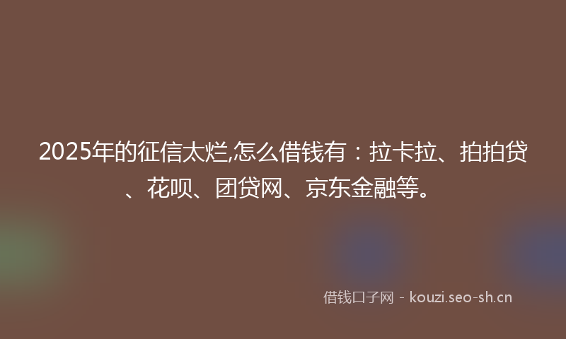 2025年的征信太烂,怎么借钱有：拉卡拉、拍拍贷、花呗、团贷网、京东金融等。