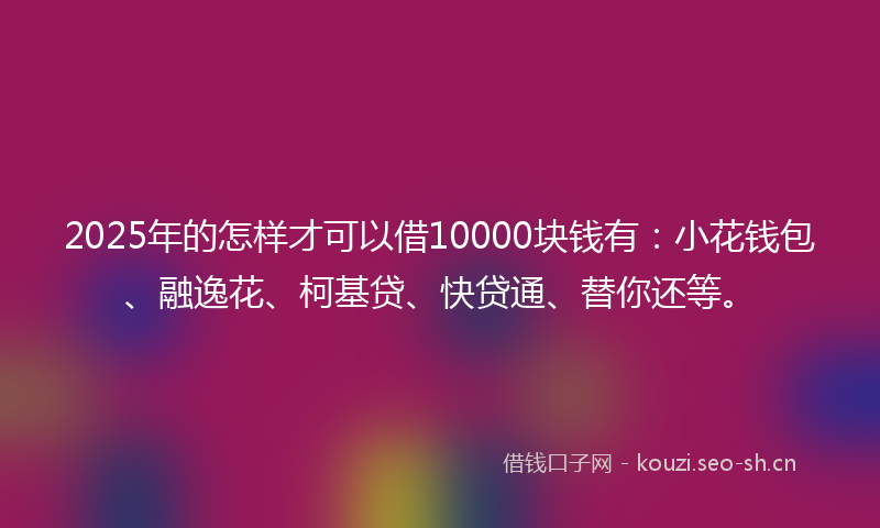 2025年的怎样才可以借10000块钱有：小花钱包、融逸花、柯基贷、快贷通、替你还等。