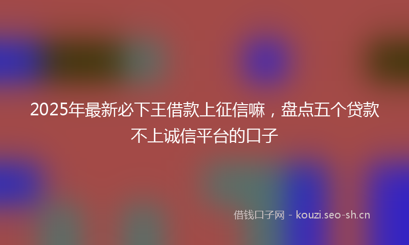 2025年最新必下王借款上征信嘛，盘点五个贷款不上诚信平台的口子
