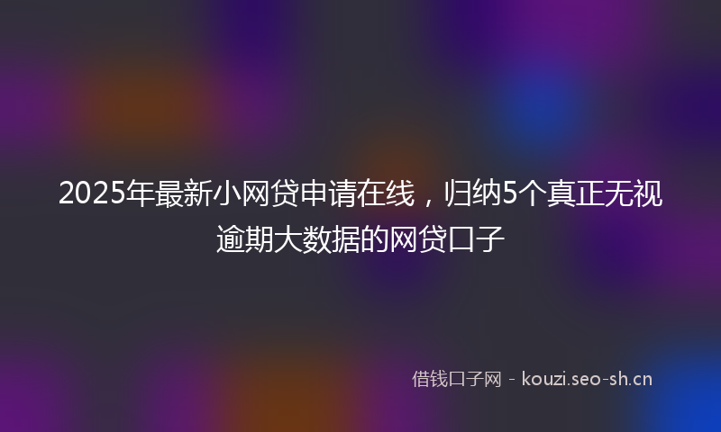 2025年最新小网贷申请在线,归纳5个真正无视逾期大数据的网贷口子