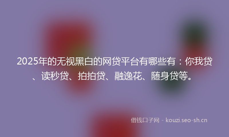 2025年的无视黑白的网贷平台有哪些有：你我贷、读秒贷、拍拍贷、融逸花、随身贷等。