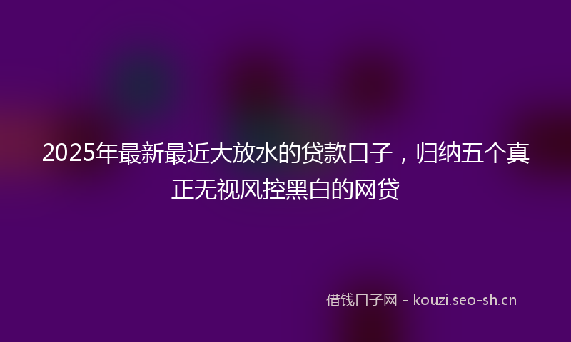 2025年最新最近大放水的贷款口子，归纳五个真正无视风控黑白的网贷