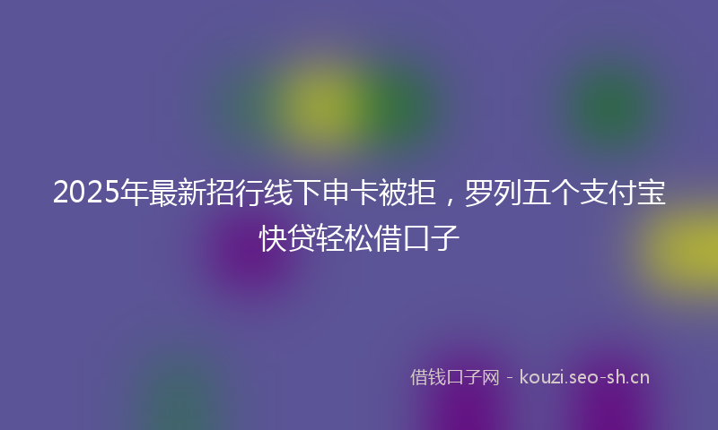 2025年最新招行线下申卡被拒，罗列五个支付宝快贷轻松借口子