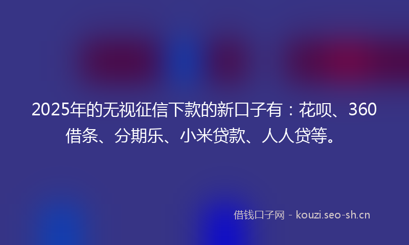 2025年的无视征信下款的新口子有：花呗、360借条、分期乐、小米贷款、人人贷等。