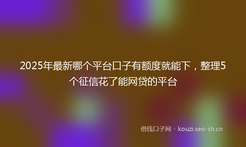 2025年最新哪个平台口子有额度就能下，整理5个征信花了能网贷的平台