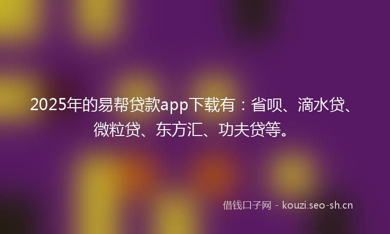 2025年的易帮贷款app下载有：省呗、滴水贷、微粒贷、东方汇、功夫贷等。